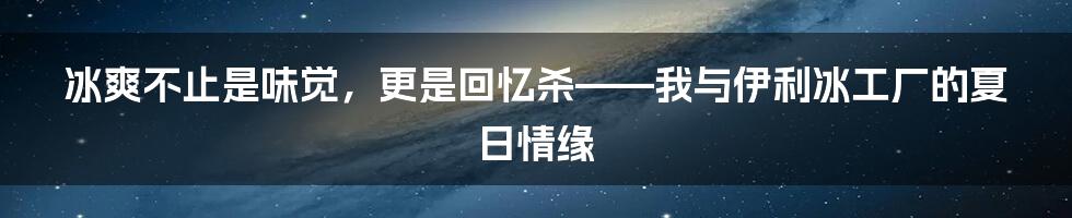 冰爽不止是味觉,更是回忆杀——我与伊利冰工厂的夏日情缘