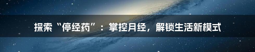 探索“停经药”:掌控月经,解锁生活新模式
