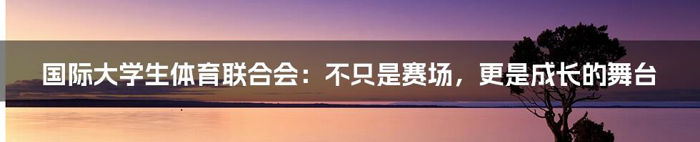 国际大学生体育联合会:不只是赛场,更是成长的舞台