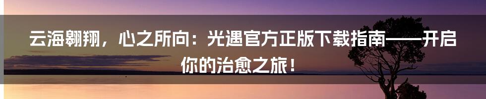 云海翱翔,心之所向:光遇官方正版下载指南——开启你的治愈之旅!