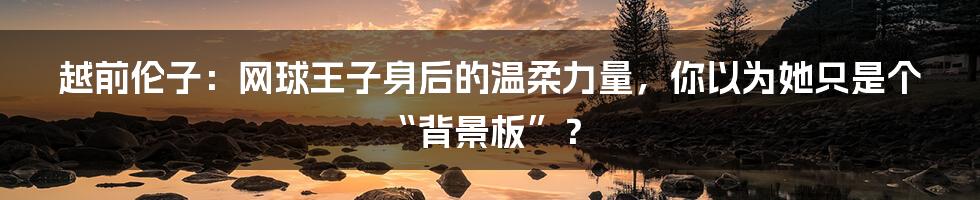 越前伦子：网球王子身后的温柔力量，你以为她只是个“背景板”？