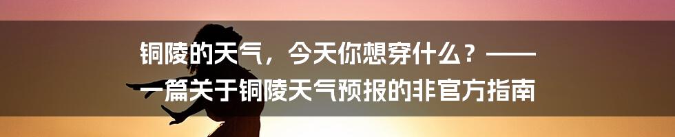 铜陵的天气,今天你想穿什么?—— 一篇关于铜陵天气预报的非官方指南