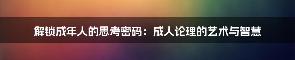 解锁成年人的思考密码:成人论理的艺术与智慧