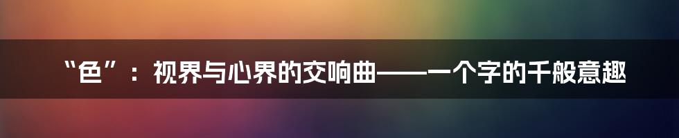 “色”:视界与心界的交响曲——一个字的千般意趣