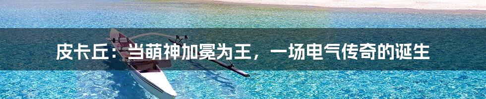 皮卡丘:当萌神加冕为王,一场电气传奇的诞生