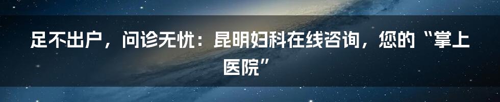 足不出户,问诊无忧:昆明妇科在线咨询,您的“掌上医院”