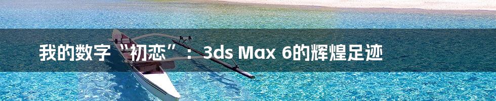 我的数字“初恋”：3ds Max 6的辉煌足迹