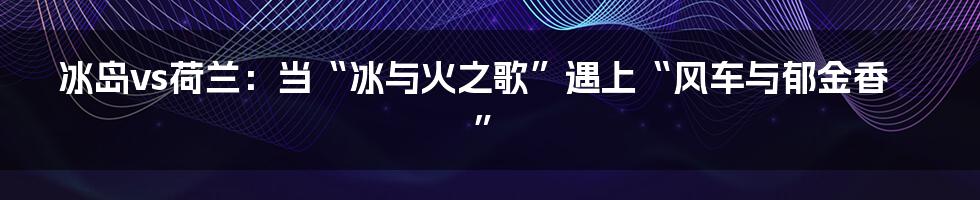 冰岛vs荷兰：当“冰与火之歌”遇上“风车与郁金香”