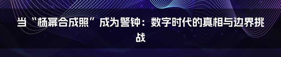 当“杨幂合成照”成为警钟：数字时代的真相与边界挑战