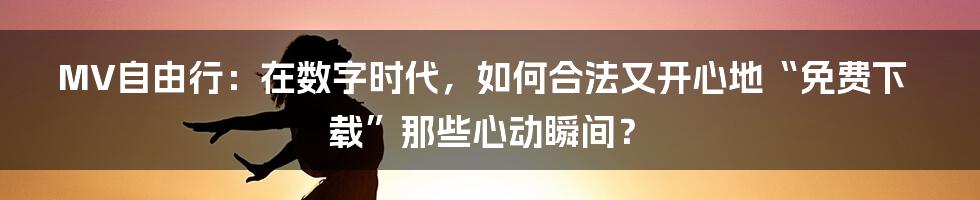 MV自由行：在数字时代，如何合法又开心地“免费下载”那些心动瞬间？