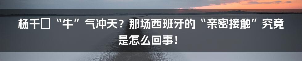 杨千嬅“牛”气冲天?那场西班牙的“亲密接触”究竟是怎么回事!