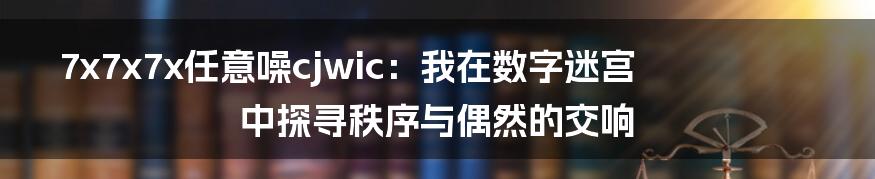 7x7x7x任意噪cjwic:我在数字迷宫中探寻秩序与偶然的交响