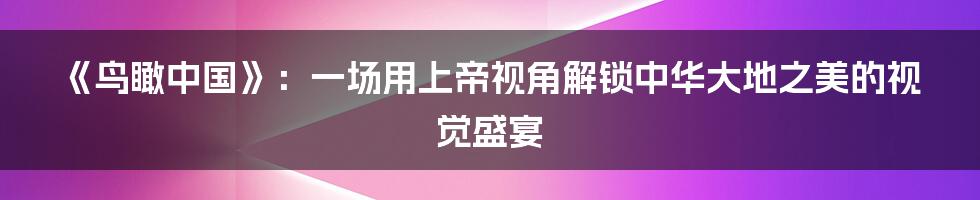 《鸟瞰中国》：一场用上帝视角解锁中华大地之美的视觉盛宴