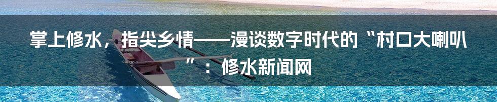掌上修水,指尖乡情——漫谈数字时代的“村口大喇叭”:修水新闻网