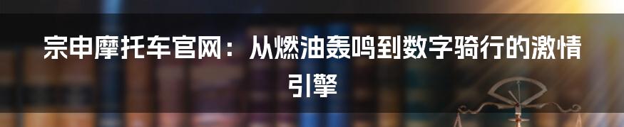 宗申摩托车官网:从燃油轰鸣到数字骑行的激情引擎