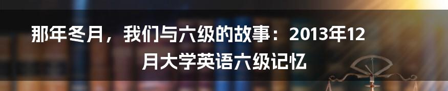 那年冬月，我们与六级的故事：2013年12月大学英语六级记忆