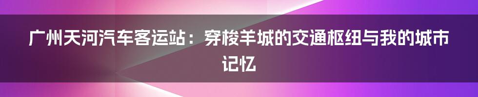 广州天河汽车客运站：穿梭羊城的交通枢纽与我的城市记忆