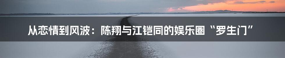 从恋情到风波:陈翔与江铠同的娱乐圈“罗生门”