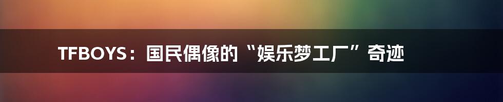 TFBOYS：国民偶像的“娱乐梦工厂”奇迹