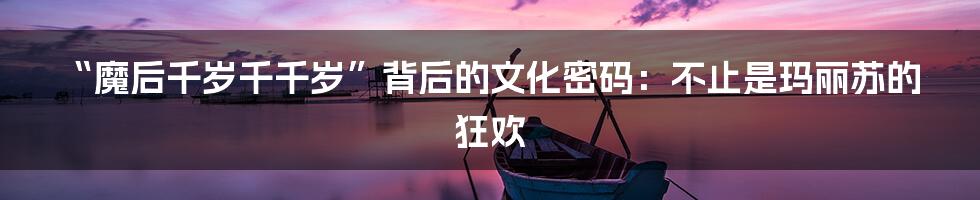 “魔后千岁千千岁”背后的文化密码：不止是玛丽苏的狂欢