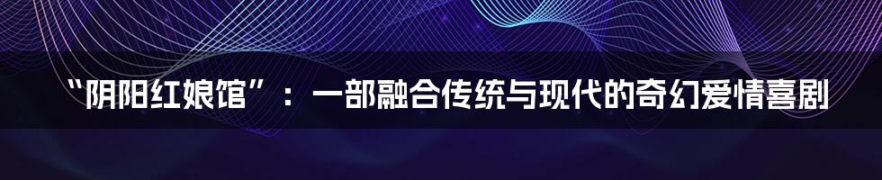 “阴阳红娘馆”:一部融合传统与现代的奇幻爱情喜剧