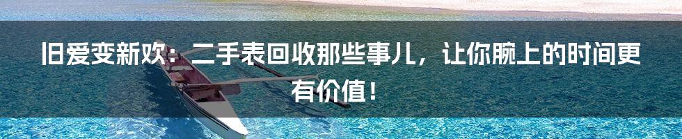 旧爱变新欢:二手表回收那些事儿,让你腕上的时间更有价值!