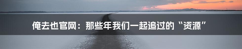 俺去也官网:那些年我们一起追过的“资源”