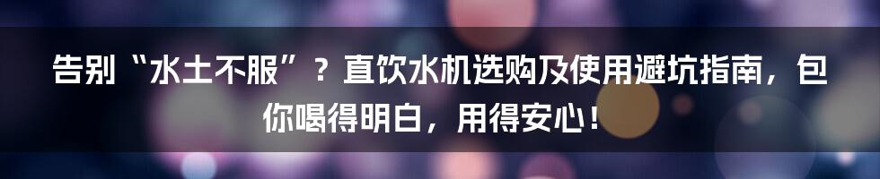 告别“水土不服”?直饮水机选购及使用避坑指南,包你喝得明白,用得安心!