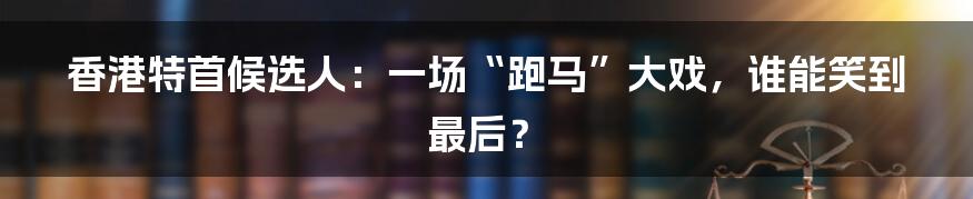 香港特首候选人：一场“跑马”大戏，谁能笑到最后？