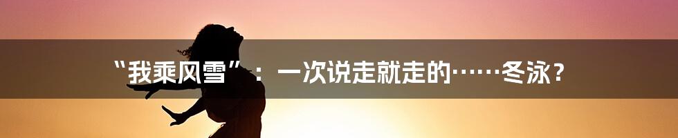 “我乘风雪”:一次说走就走的……冬泳?