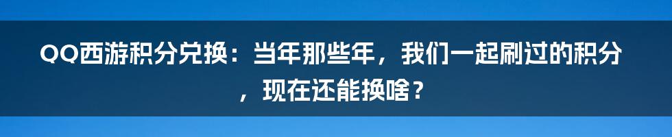 QQ西游积分兑换:当年那些年,我们一起刷过的积分,现在还能换啥?