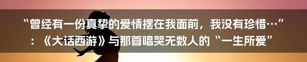 “曾经有一份真挚的爱情摆在我面前,我没有珍惜…”:《大话西游》与那首唱哭无数人的“一生所爱”