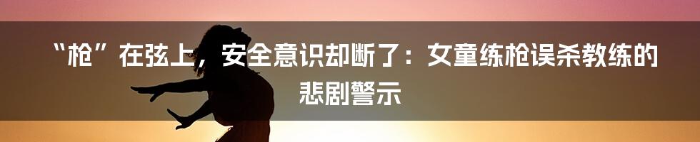 “枪”在弦上,安全意识却断了:女童练枪误杀教练的悲剧警示