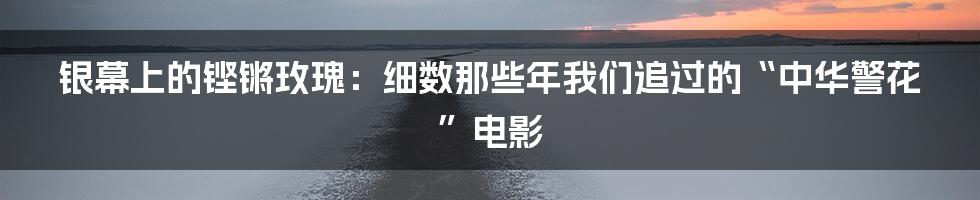 银幕上的铿锵玫瑰：细数那些年我们追过的“中华警花”电影
