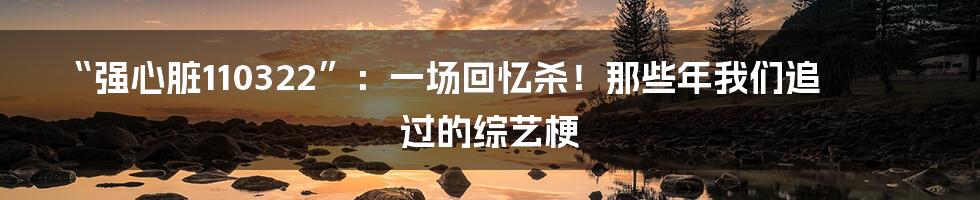 “强心脏110322”:一场回忆杀!那些年我们追过的综艺梗