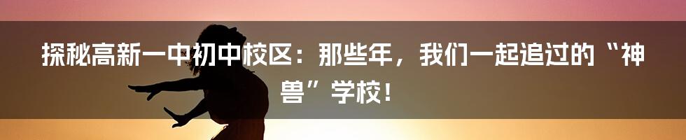探秘高新一中初中校区:那些年,我们一起追过的“神兽”学校!