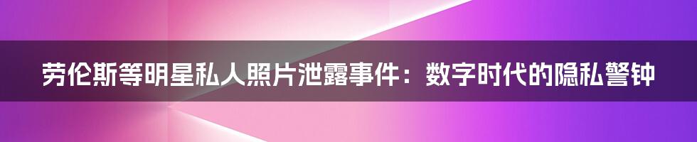 劳伦斯等明星私人照片泄露事件:数字时代的隐私警钟
