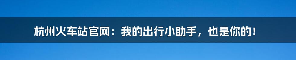 杭州火车站官网:我的出行小助手,也是你的!