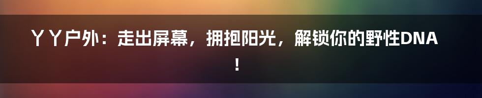 丫丫户外:走出屏幕,拥抱阳光,解锁你的野性DNA!