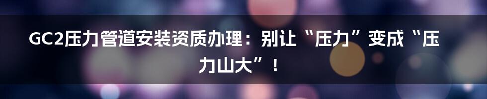 GC2压力管道安装资质办理：别让“压力”变成“压力山大”！