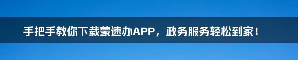 手把手教你下载蒙速办APP,政务服务轻松到家!
