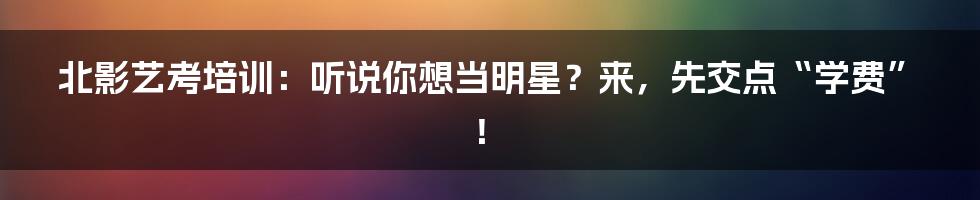 北影艺考培训:听说你想当明星?来,先交点“学费”!