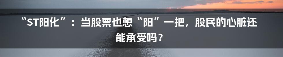 “ST阳化”:当股票也想“阳”一把,股民的心脏还能承受吗?