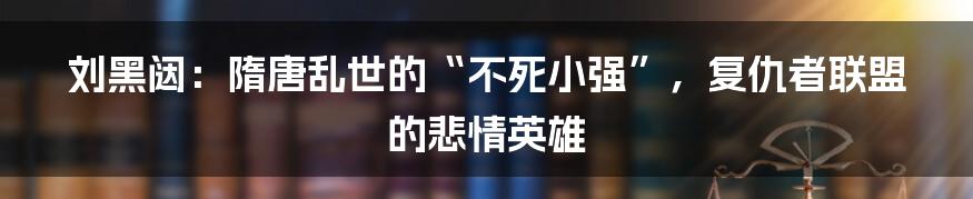 刘黑闼：隋唐乱世的“不死小强”，复仇者联盟的悲情英雄