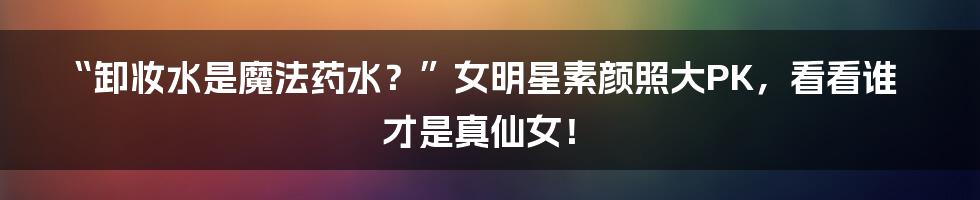 “卸妆水是魔法药水?”女明星素颜照大PK,看看谁才是真仙女!