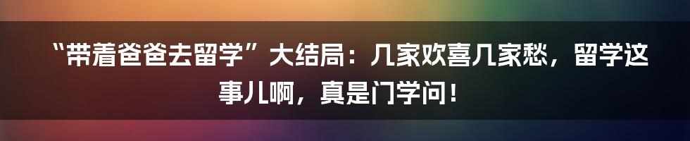 “带着爸爸去留学”大结局：几家欢喜几家愁，留学这事儿啊，真是门学问！