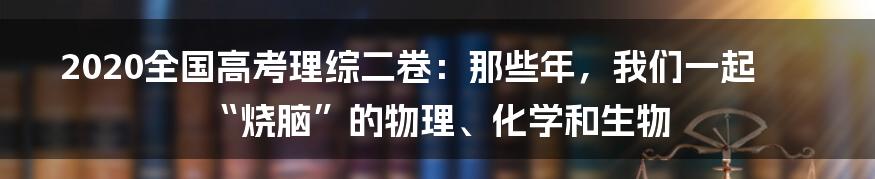 2020全国高考理综二卷：那些年，我们一起“烧脑”的物理、化学和生物