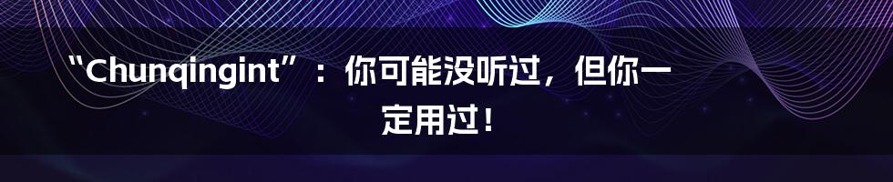 “Chunqingint”:你可能没听过,但你一定用过!