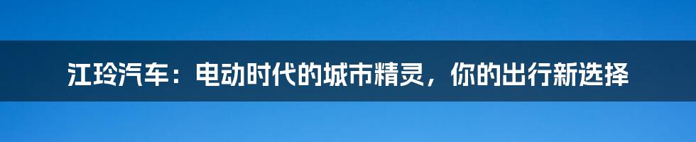 江玲汽车:电动时代的城市精灵,你的出行新选择