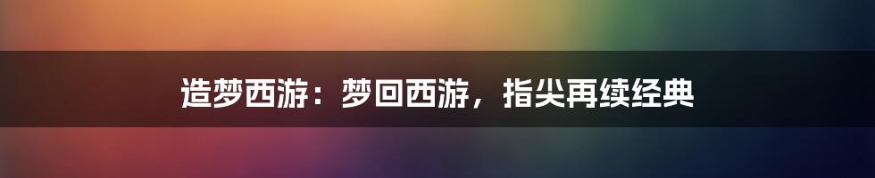 造梦西游:梦回西游,指尖再续经典
